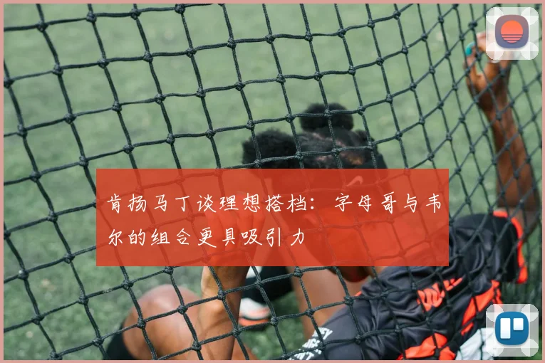肯扬马丁谈理想搭档：字母哥与韦尔的组合更具吸引力
