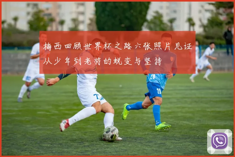 梅西回顾世界杯之路六张照片见证从少年到老将的蜕变与坚持