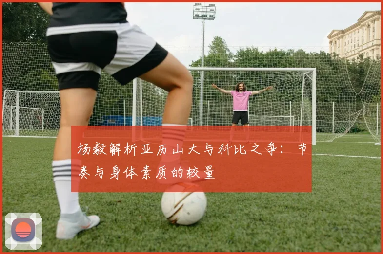 杨毅解析亚历山大与科比之争：节奏与身体素质的较量