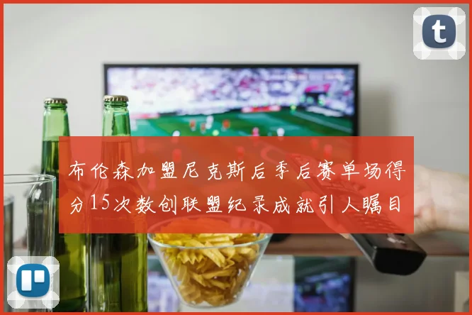 布伦森加盟尼克斯后季后赛单场得分15次数创联盟纪录成就引人瞩目