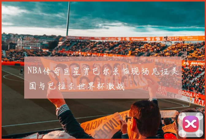 NBA传奇巨星贾巴尔亲临现场见证美国与巴拉圭世界杯激战