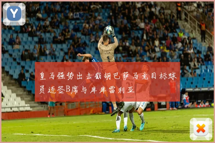 皇马强势出击截胡巴萨马竞目标球员连签B席与库库雷利亚