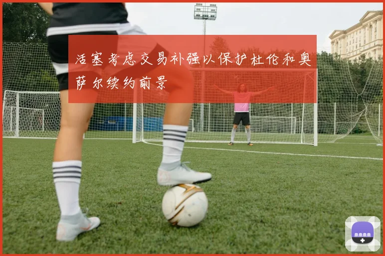 活塞考虑交易补强以保护杜伦和奥萨尔续约前景