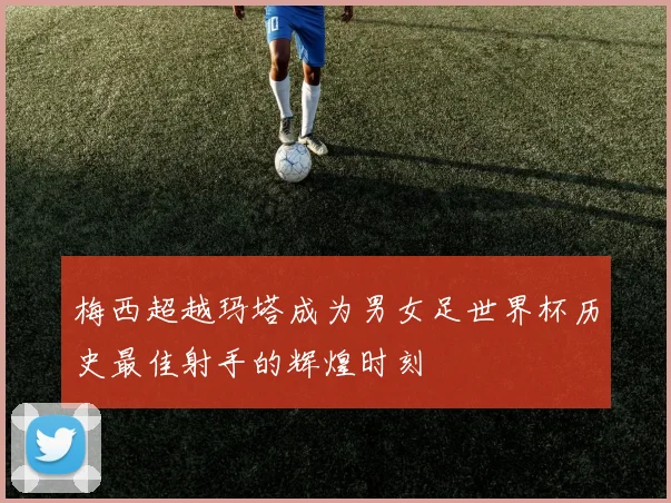 梅西超越玛塔成为男女足世界杯历史最佳射手的辉煌时刻