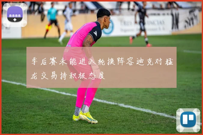 季后赛未能进入轮换阵容迪克对猛龙交易持积极态度