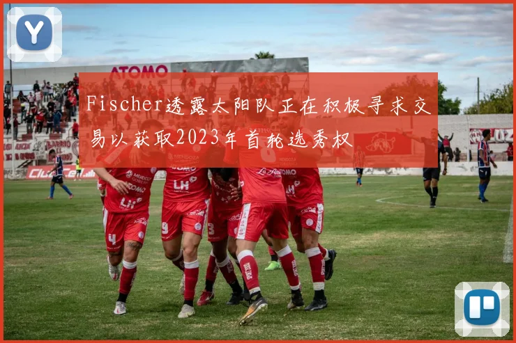 Fischer透露太阳队正在积极寻求交易以获取2023年首轮选秀权