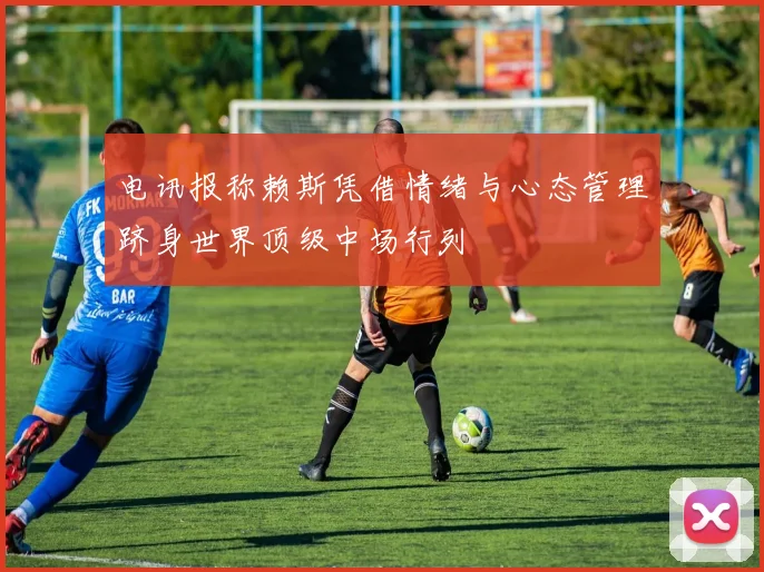 电讯报称赖斯凭借情绪与心态管理跻身世界顶级中场行列
