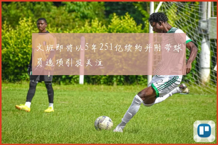 文班即将以5年251亿续约并附带球员选项引发关注
