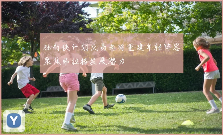 独行侠计划交易老将重建年轻阵容聚焦弗拉格发展潜力