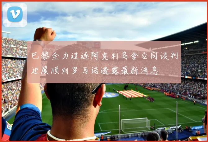 巴黎全力追逐阿克利乌舍合同谈判进展顺利罗马诺透露最新消息