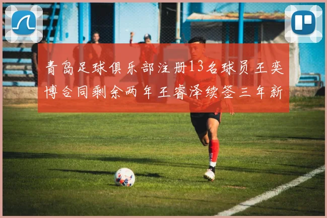青岛足球俱乐部注册13名球员王奕博合同剩余两年王睿泽续签三年新合约
