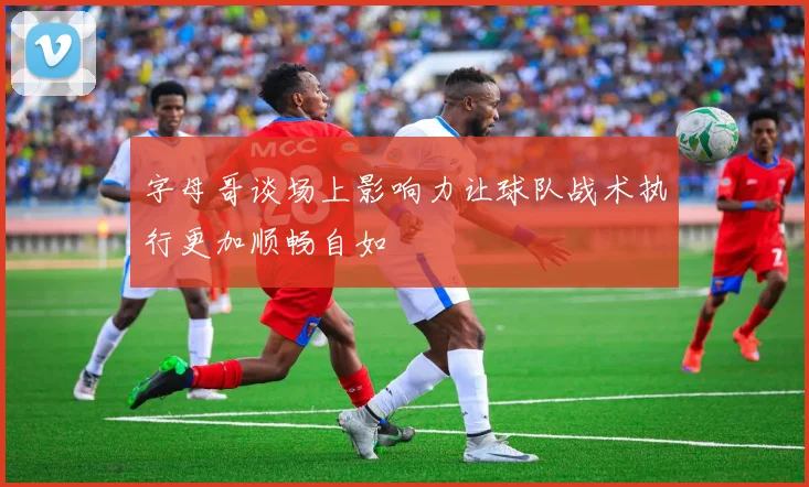 字母哥谈场上影响力让球队战术执行更加顺畅自如