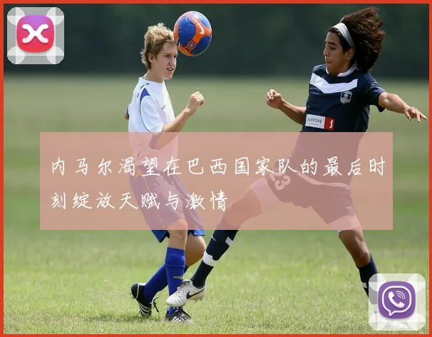 内马尔渴望在巴西国家队的最后时刻绽放天赋与激情