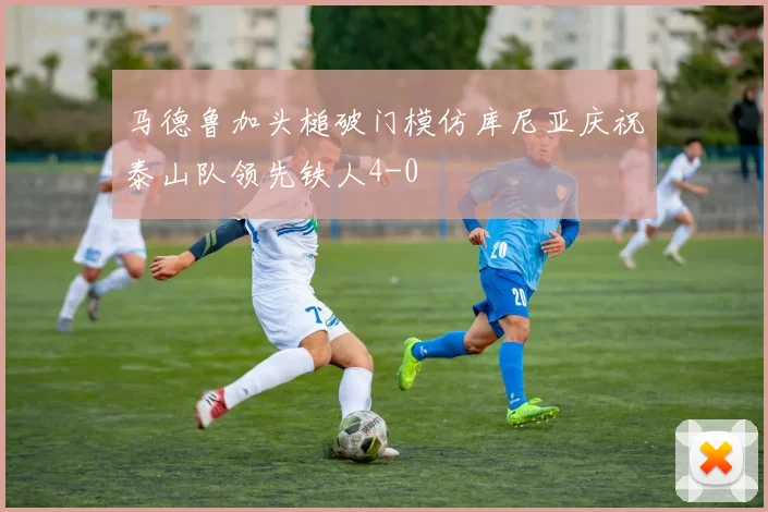 马德鲁加头槌破门模仿库尼亚庆祝泰山队领先铁人4-0