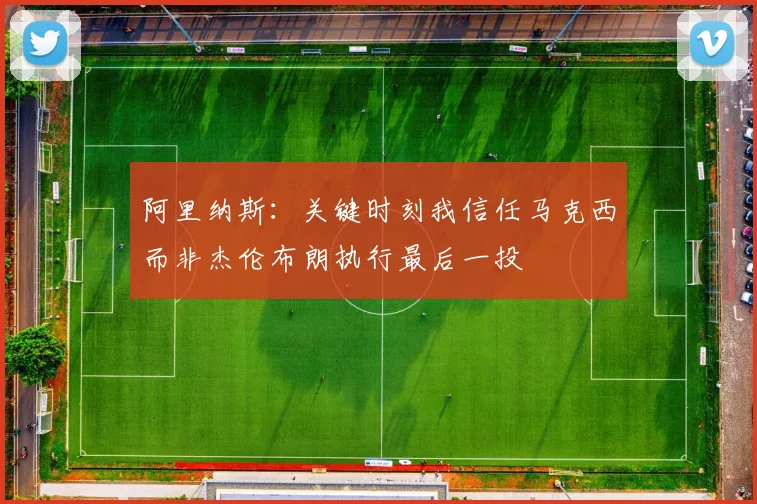 阿里纳斯：关键时刻我信任马克西而非杰伦布朗执行最后一投