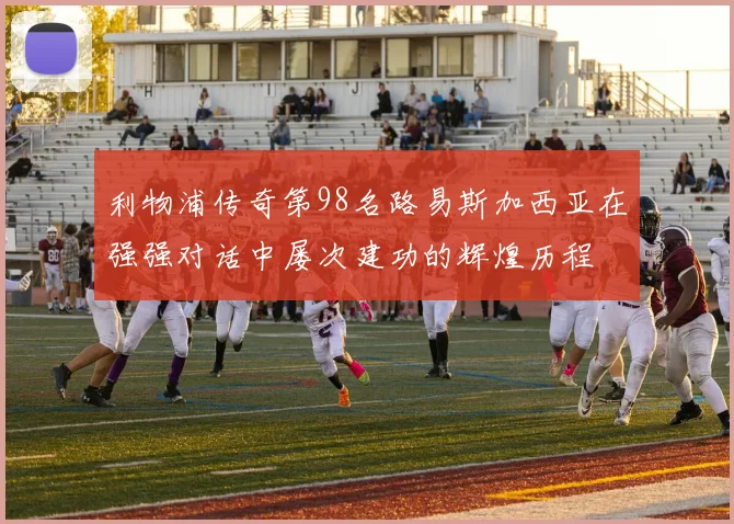 利物浦传奇第98名路易斯加西亚在强强对话中屡次建功的辉煌历程