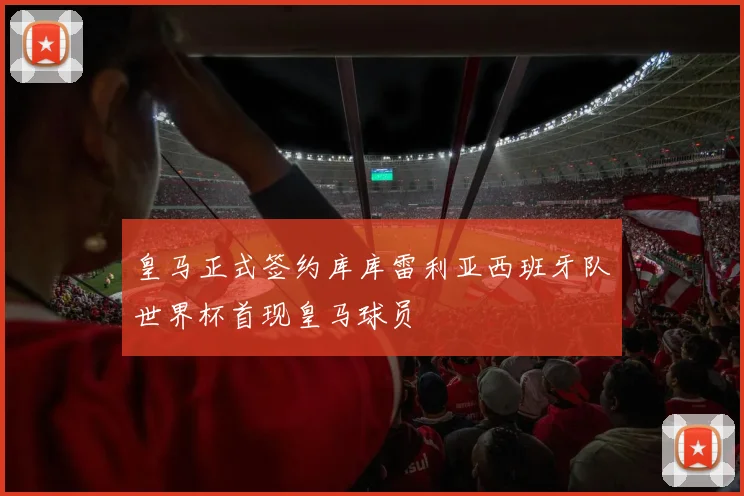 皇马正式签约库库雷利亚西班牙队世界杯首现皇马球员