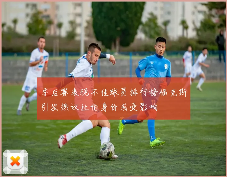 季后赛表现不佳球员排行榜福克斯引发热议杜伦身价或受影响