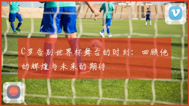 C罗告别世界杯舞台的时刻：回顾他的辉煌与未来的期待