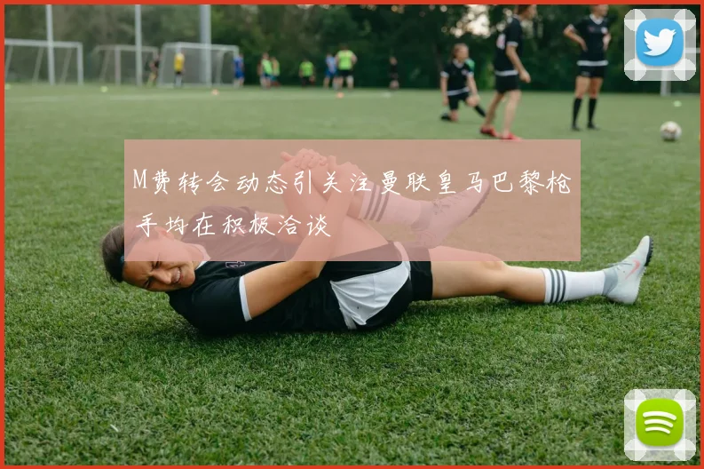 M费转会动态引关注曼联皇马巴黎枪手均在积极洽谈