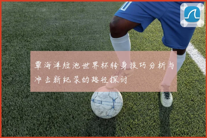 覃海洋短池世界杯转身技巧分析与冲击新纪录的路径探讨
